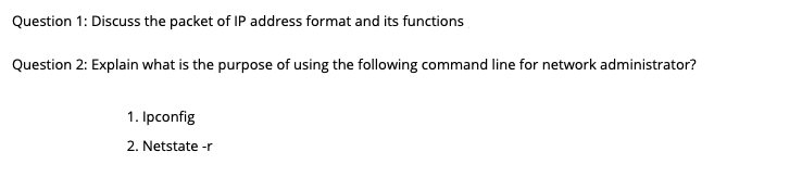 Question 1: Discuss the packet of IP address format and its functions
Question 2: Explain what is the purpose of using the following command line for network administrator?
1. Ipconfig
2. Netstate -r
