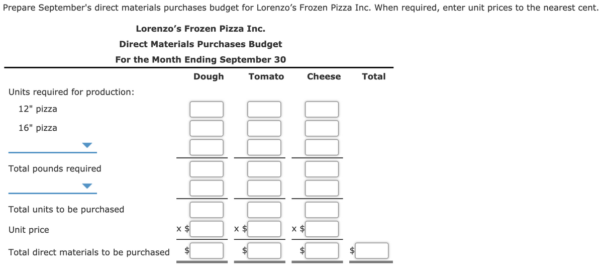 Prepare September's direct materials purchases budget for Lorenzo's Frozen Pizza Inc. When required, enter unit prices to the nearest cent.
Lorenzo's Frozen Pizza Inc.
Direct Materials Purchases Budget
For the Month Ending September 30
Dough
Tomato
Cheese
Total
Units required for production:
12" pizza
16" pizza
Total pounds required
Total units to be purchased
Unit price
x $
X $
Total direct materials to be purchased
$4
