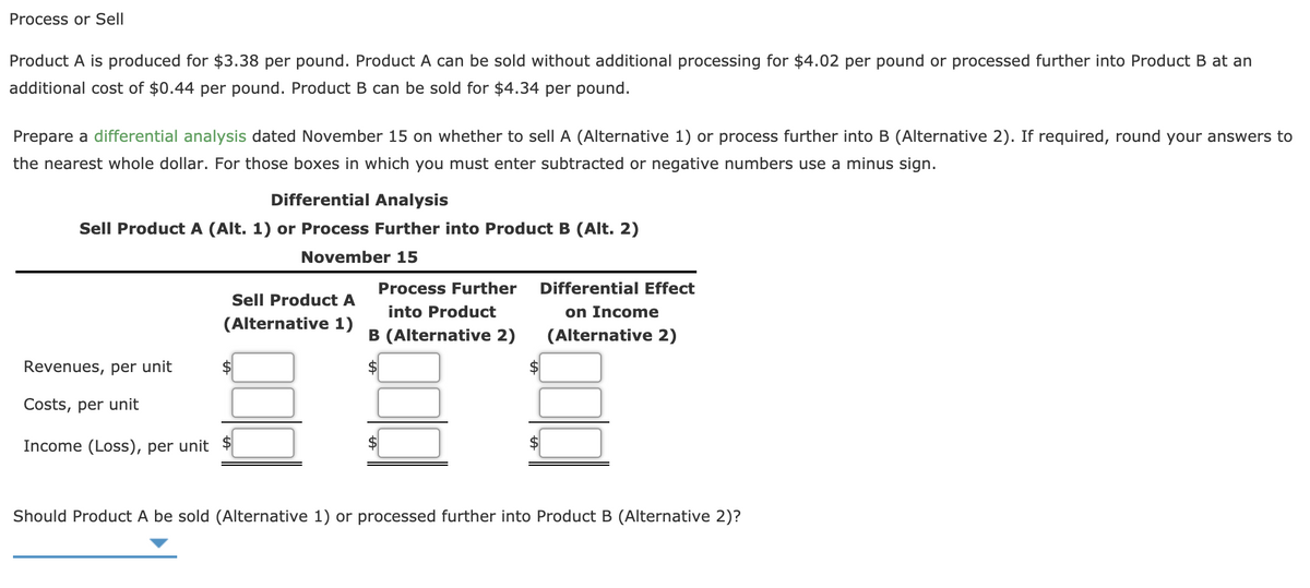 Process or Sell
Product A is produced for $3.38 per pound. Product A can be sold without additional processing for $4.02 per pound or processed further into Product B at an
additional cost of $0.44 per pound. Product B can be sold for $4.34 per pound.
Prepare a differential analysis dated November 15 on whether to sell A (Alternative 1) or process further into B (Alternative 2). If required, round your answers to
the nearest whole dollar. For those boxes in which you must enter subtracted or negative numbers use a minus sign.
Differential Analysis
Sell Product A (Alt. 1) or Process Further into Product B (Alt. 2)
November 15
Process Further
Differential Effect
Sell Product A
into Product
on Income
(Alternative 1)
B (Alternative 2)
(Alternative 2)
Revenues, per unit
Costs, per unit
Income (Loss), per unit
2$
Should Product A be sold (Alternative 1) or processed further into Product B (Alternative 2)?

