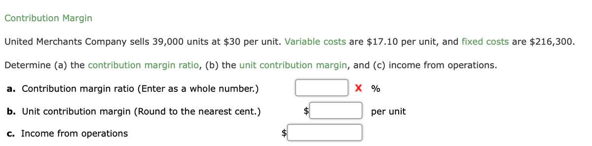 Contribution Margin
United Merchants Company sells 39,000 units at $30 per unit. Variable costs are $17.10 per unit, and fixed costs are $216,300.
Determine (a) the contribution margin ratio, (b) the unit contribution margin, and (c) income from operations.
a. Contribution margin ratio (Enter as a whole number.)
X %
b. Unit contribution margin (Round to the nearest cent.)
per unit
c. Income from operations
