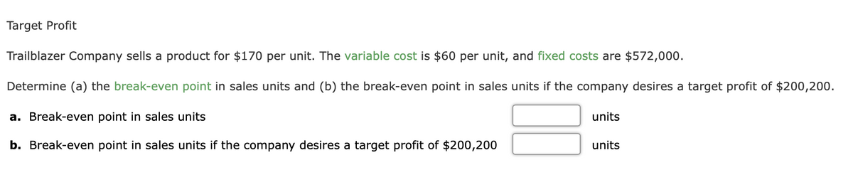 Target Profit
Trailblazer Company sells a product for $170 per unit. The variable cost is $60 per unit, and fixed costs are $572,000.
Determine (a) the break-even point in sales units and (b) the break-even point in sales units if the company desires a target profit of $200,200.
a. Break-even point in sales units
units
b. Break-even point in sales units if the company desires a target profit of $200,200
units
