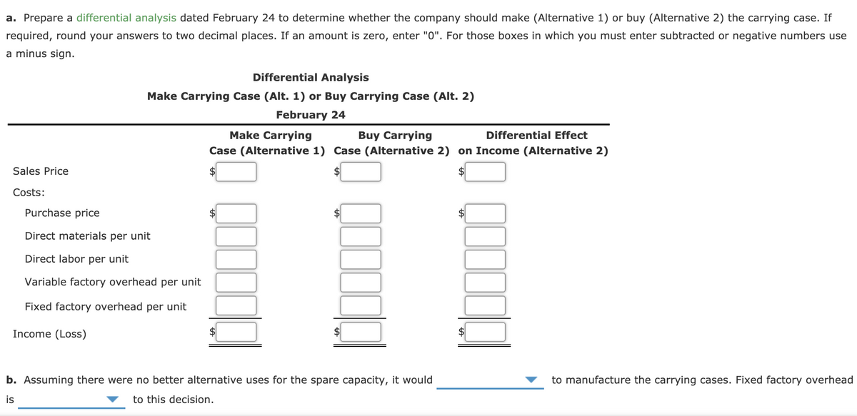 a. Prepare a differential analysis dated February 24 to determine whether the company should make (Alternative 1) or buy (Alternative 2) the carrying case. If
required, round your answers to two decimal places. If an amount is zero, enter "0". For those boxes in which you must enter subtracted or negative numbers use
a minus sign.
Differential Analysis
Make Carrying Case (Alt. 1) or Buy Carrying Case (Alt. 2)
February 24
Make Carrying
Buy Carrying
Case (Alternative 1) Case (Alternative 2) on Income (Alternative 2)
Differential Effect
Sales Price
2$
Costs:
Purchase price
Direct materials per unit
Direct labor per unit
Variable factory overhead per unit
Fixed factory overhead per unit
Income (Loss)
b. Assuming there were no better alternative uses for the spare capacity, it would
to manufacture the carrying cases. Fixed factory overhead
is
to this decision.
