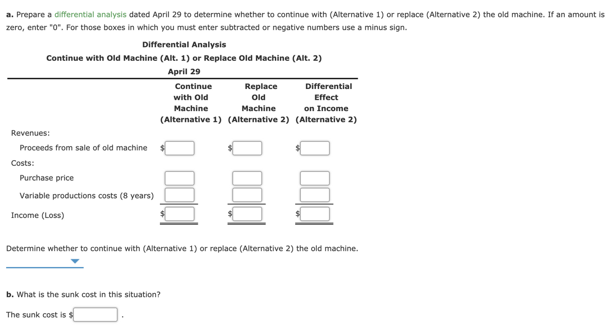a. Prepare a differential analysis dated April 29 to determine whether to continue with (Alternative 1) or replace (Alternative 2) the old machine. If an amount is
zero, enter "0". For those boxes in which you must enter subtracted or negative numbers use a minus sign.
Differential Analysis
Continue with Old Machine (Alt. 1) or Replace Old Machine (Alt. 2)
April 29
Continue
Replace
Differential
with Old
Old
Effect
Machine
Machine
on Income
(Alternative 1) (Alternative 2) (Alternative 2)
Revenues:
Proceeds from sale of old machine
Costs:
Purchase price
Variable productions costs (8 years)
Income (Loss)
Determine whether to continue with (Alternative 1) or replace (Alternative 2) the old machine.
b. What is the sunk cost in this situation?
The sunk cost is $
