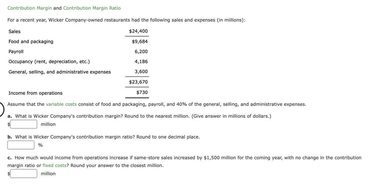 Contribution Margin and Contribution Margin Ratio
For a recent year, Wicker Company-owned restaurants had the following sales and expenses (in millions):
Sales
$24,400
Food and packaging
$9,684
Payroll
6,200
Occupancy (rent, depreciation, etc.)
4,186
General, selling, and administrative expenses
3,600
$23,670
Income from operations
$730
Assume that the variable costs consist of food and packaging, payroll, and 40% of the general, selling, and administrative expenses.
a. What is Wicker Company's contribution margin? Round to the nearest million. (Give answer in millions of dollars.)
$4
million
b. What is Wicker Company's contribution margin ratio? Round to one decimal place.
%
c. How much would income from operations increase if same-store sales increased by $1,500 million for the coming year, with no change in the contribution
margin ratio or fixed costs? Round your answer to the closest million.
million
