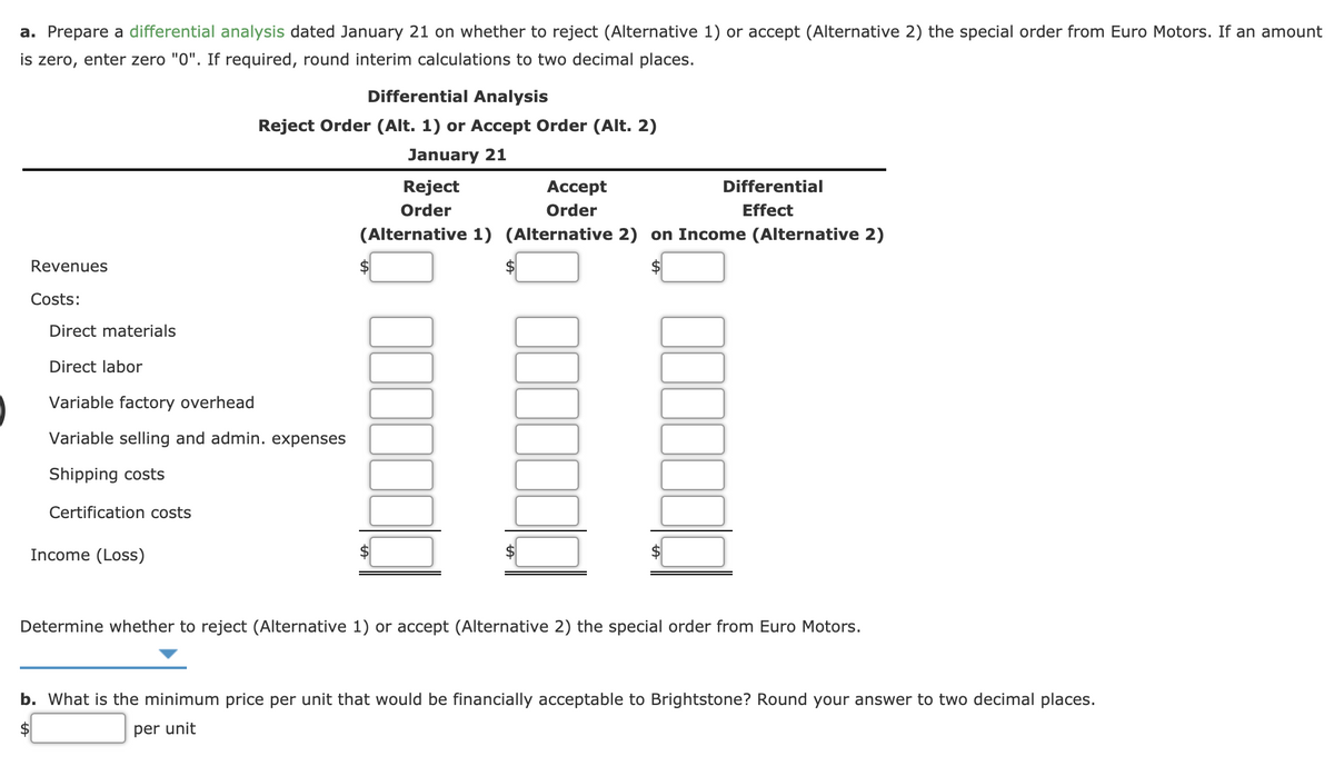 a. Prepare a differential analysis dated January 21 on whether to reject (Alternative 1) or accept (Alternative 2) the special order from Euro Motors. If an amount
is zero, enter zero "0". If required, round interim calculations to two decimal places.
Differential Analysis
Reject Order (Alt. 1) or Accept Order (Alt. 2)
January 21
Reject
Аcсept
Differential
Order
Order
Effect
(Alternative 1) (Alternative 2) on Income (Alternative 2)
Revenues
$4
Costs:
Direct materials
Direct labor
Variable factory overhead
Variable selling and admin. expenses
Shipping costs
Certification costs
Income (Loss)
Determine whether to reject (Alternative 1) or accept (Alternative 2) the special order from Euro Motors.
b. What is the minimum price per unit that would be financially acceptable to Brightstone? Round your answer to two decimal places.
2$
per unit
