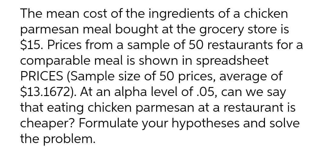 The mean cost of the ingredients of a chicken
parmesan meal bought at the grocery store is
$15. Prices from a sample of 50 restaurants for a
comparable meal is shown in spreadsheet
PRICES (Sample size of 50 prices, average of
$13.1672). At an alpha level of .05, can we say
that eating chicken parmesan at a restaurant is
cheaper? Formulate your hypotheses and solve
the problem.