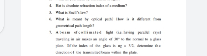 4. Hat is absolute refraction index of a medium?
5. What is Snell's law?
6. What is meant by optical path? How is it different from
geometrical path length?
7. A beam of collimated light (i.e. having parallel rays)
traveling in air makes an angle of 30° to the normal to a glass
plate. If the index of the glass is ng = 3/2, determine the
direction of the transmitted beam within the plate.
