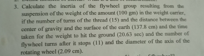 3. Calculate the inertia of the flywheel group resulting from the
suspension of the weight of the amount (100 gm) in the weight carrier,
if the number of turns of the thread (15) and the distance between the
center of gravity and the surface of the earth (137.8 cm) and the time
taken for the weight to hit the ground (20.63 sec) and the number of
flywheel turns after it stops (11) and the diameter of the axis of the
rotating wheel (2.09 cm).
12
