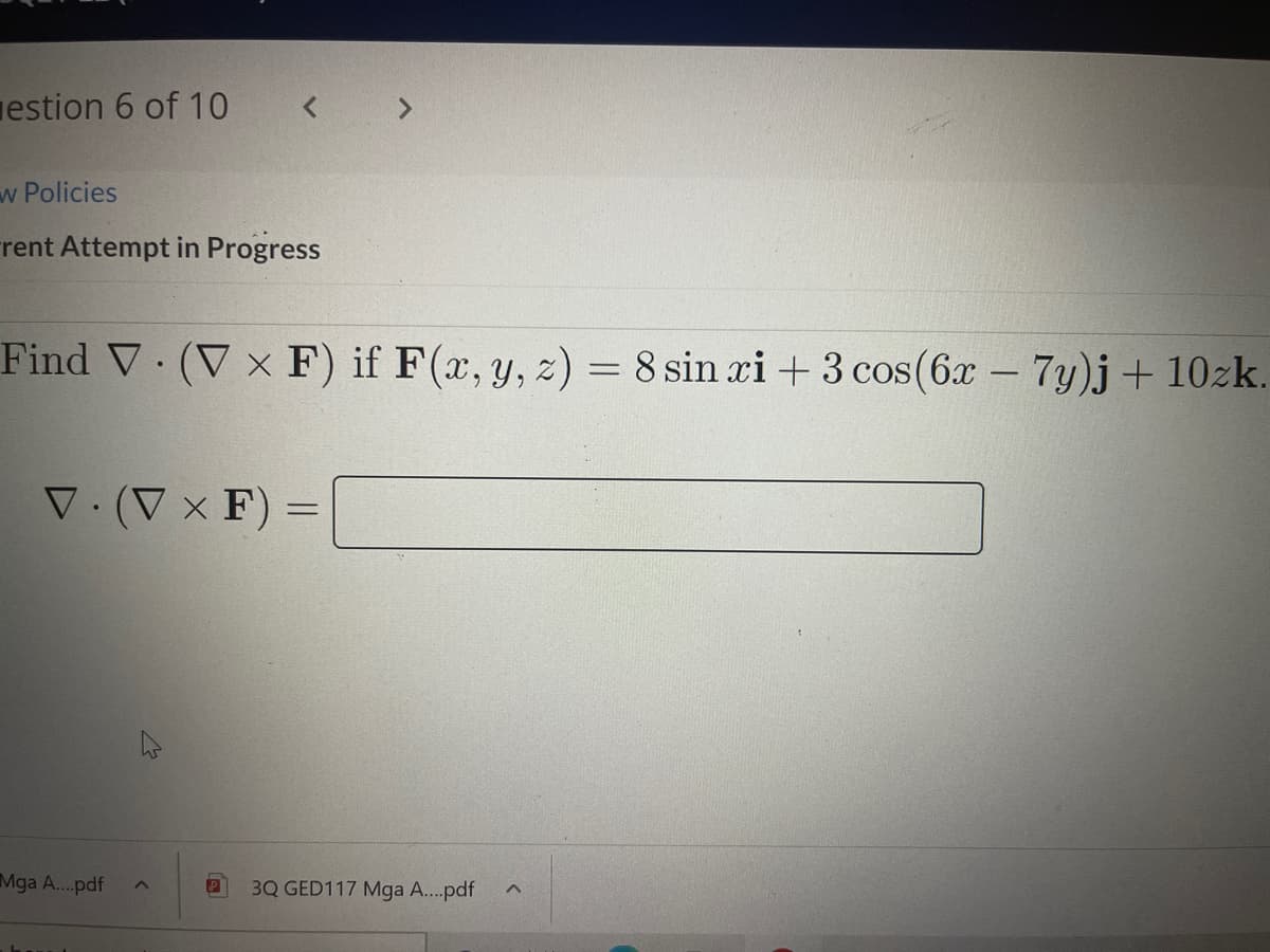 estion 6 of 10
< >
w Policies
rent Attempt in Progress
Find V (V x F) if F(x, y, z) = 8 sin xi +3 cos(6x- 7y)j + 10zk.
V. (V × F) =
%3D
Mga A..pdf
3Q GED117 Mga A...pdf
