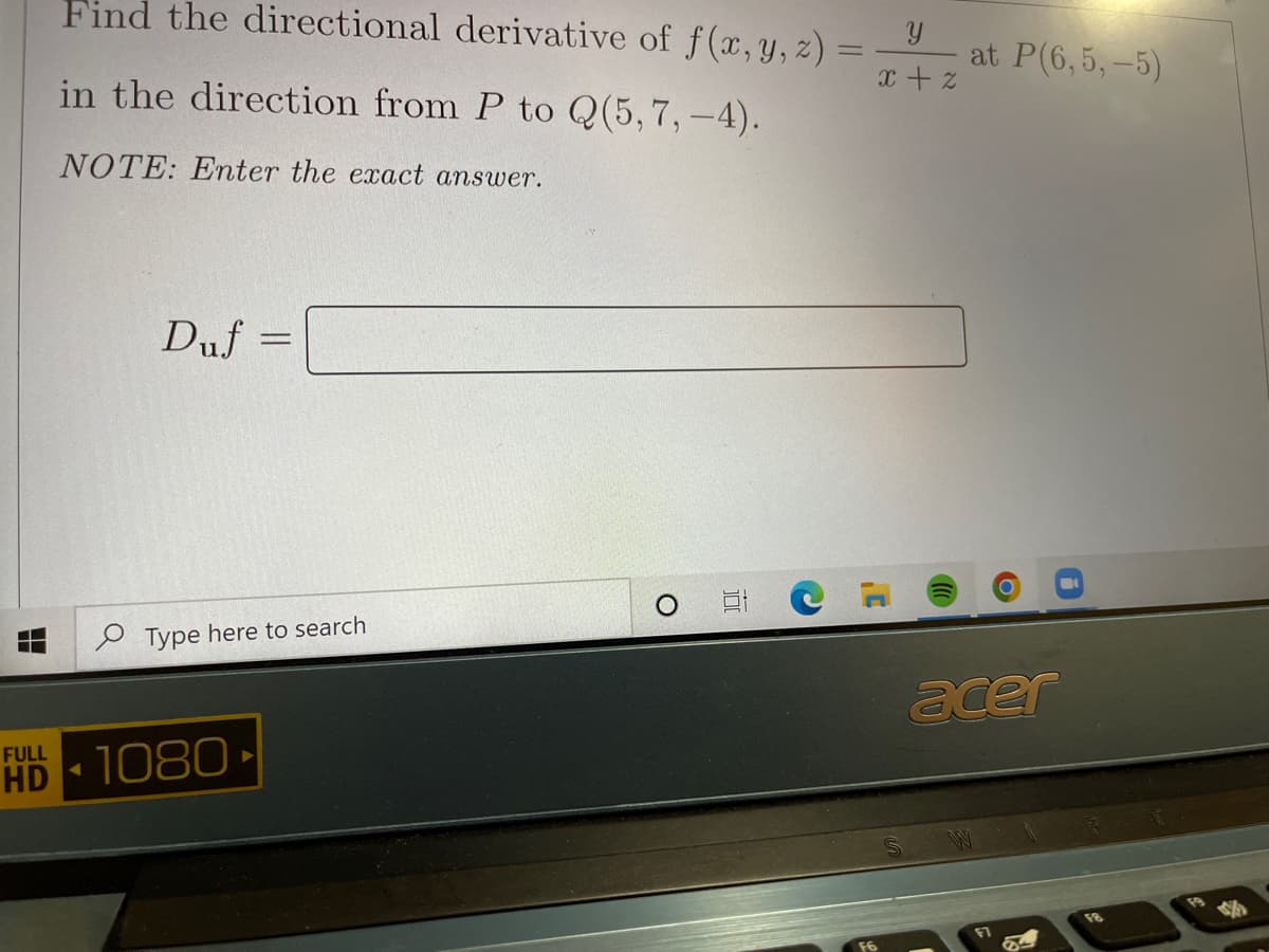 Find the directional derivative of f(x, y, z) :
at P(6,5,-5)
in the direction from P to Q(5,7, -4).
x + z
NOTE: Enter the exact answer.
Duf =
%3D
P Type here to search
acer
FULL
HD 1080
M
F8

