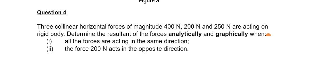 Question 4
Three collinear horizontal forces of magnitude 400 N, 200 N and 250 N are acting on
rigid body. Determine the resultant of the forces analytically and graphically when:
(i)
(ii)
all the forces are acting in the same direction;
the force 200 N acts in the opposite direction.
