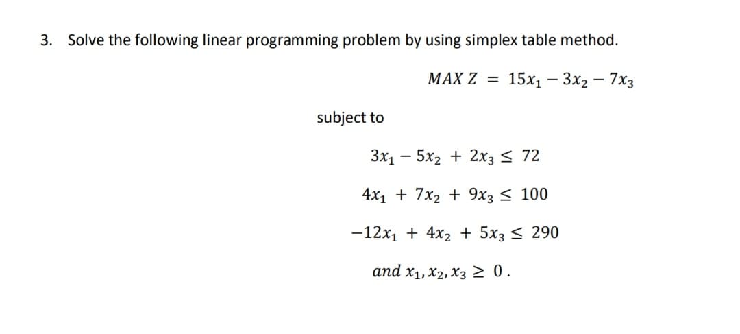 Solve the following linear programming problem by using simplex table method.
МАX Z 3D
15х, — Зх2 — 7хз
– 7x3
subject to
3x1 – 5x2 + 2x3 < 72
4x1 + 7x2 + 9x3 < 100
-12x1 + 4x2 + 5x3 < 290
and x1, X2, X3 >0.
