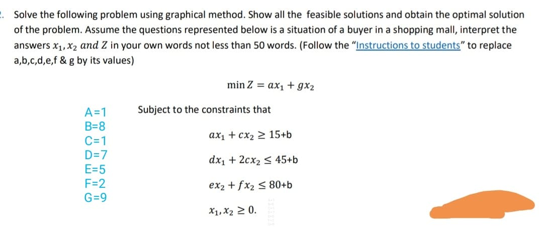 Solve the following problem using graphical method. Show all the feasible solutions and obtain the optimal solution
of the problem. Assume the questions represented below is a situation of a buyer in a shopping mall, interpret the
answers x1, X2 and Z in your own words not less than 50 words. (Follow the "Instructions to students" to replace
a,b,c,d,e,f & g by its values)
min Z = ax1+gx2
Subject to the constraints that
A=1
B=8
ax1 + cx2 > 15+b
C=1
D=7
E=5
F=2
dx1 + 2cx2 < 45+b
ex2 + fx2 < 80+b
G=9
X1, X2 2 0.
