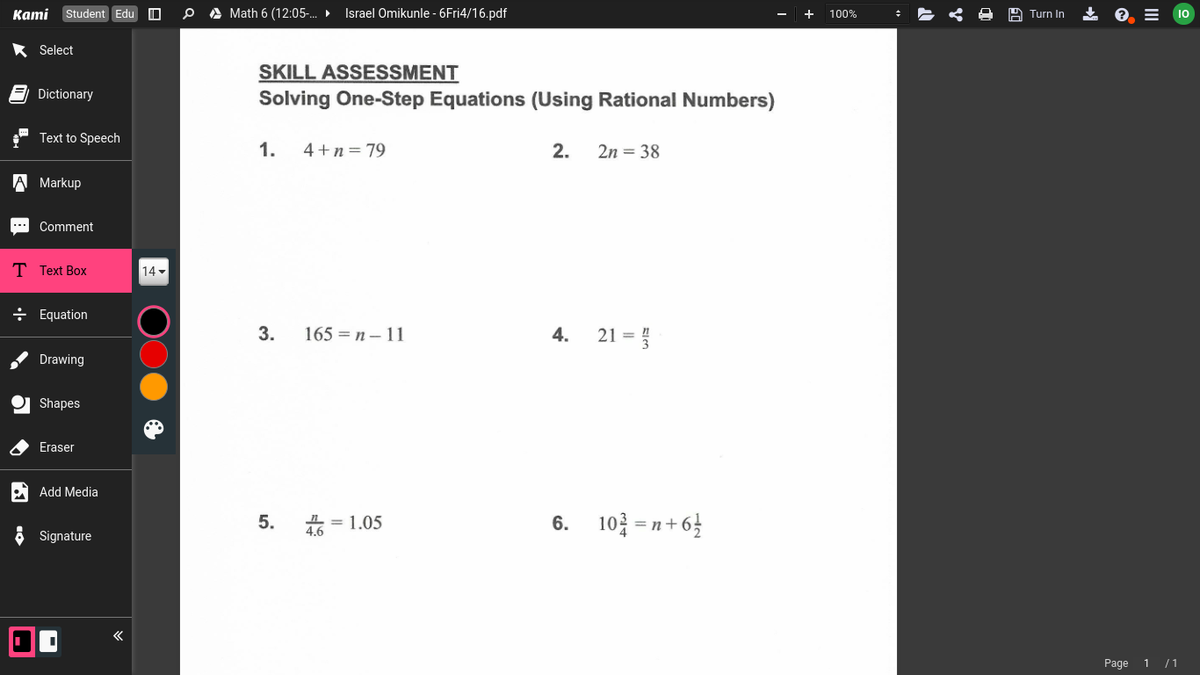 Kami Student Edu
A Math 6 (12:05-.
Israel Omikunle - 6Fri4/16.pdf
+ 100%
Turn In
Select
SKILL ASSESSMENT
Solving One-Step Equations (Using Rational Numbers)
E Dictionary
Text to Speech
1.
4+n = 79
2.
2n = 38
A Markup
Comment
T Text Box
14
+ Equation
3.
165 = n – 11
4.
21 =
Drawing
Shapes
Eraser
Add Media
5.
L = 1.05
4.6
6.
10 = n+ 6}
Signature
Page
1 /1
