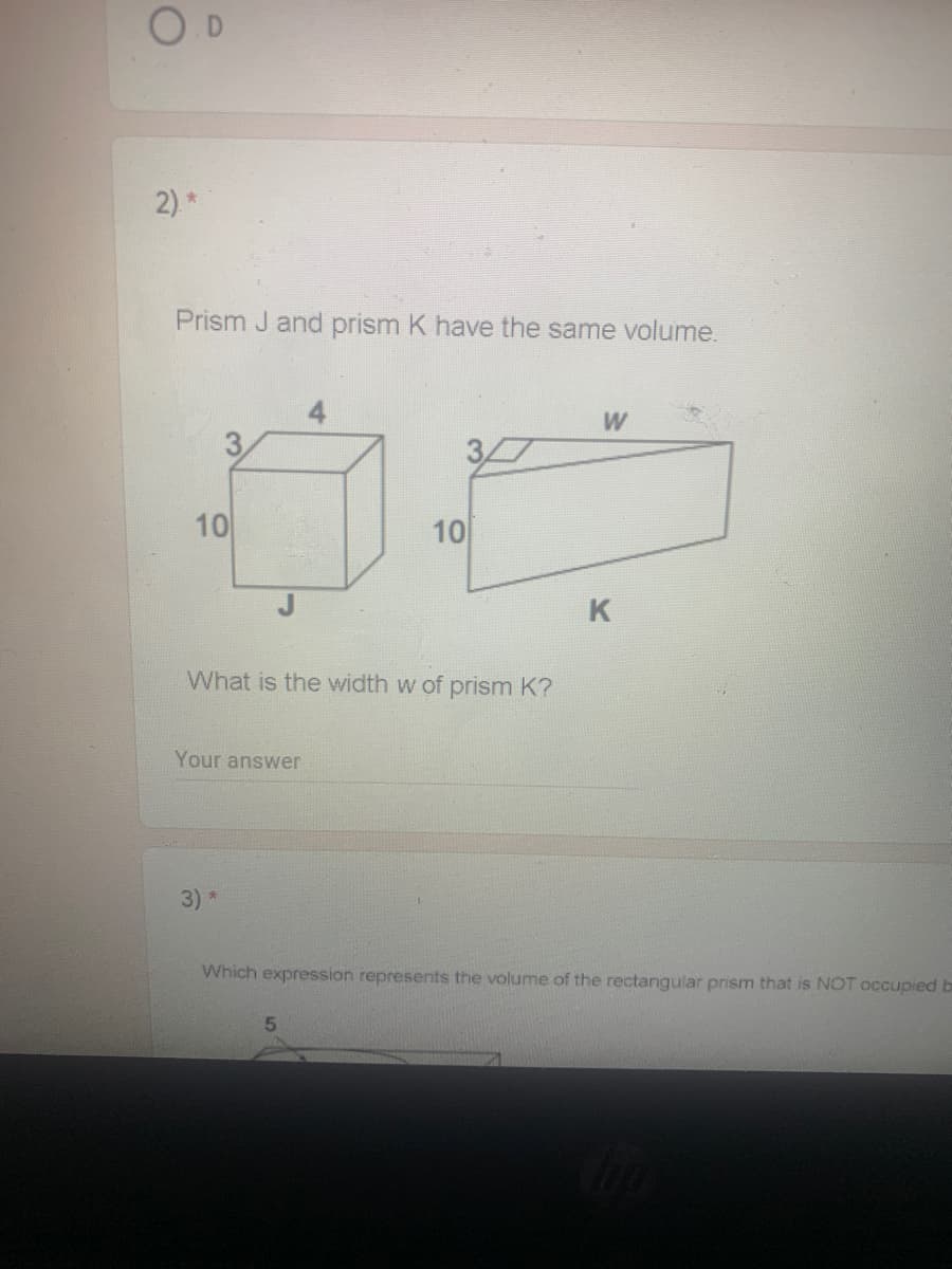 O D
2) *
Prism J and prism K have the same volume.
4
3.
37
10
10
What is the width w of prism K?
Your answer
3) *
Which expression represents the volume of the rectangular prism that is NOT occupied b
