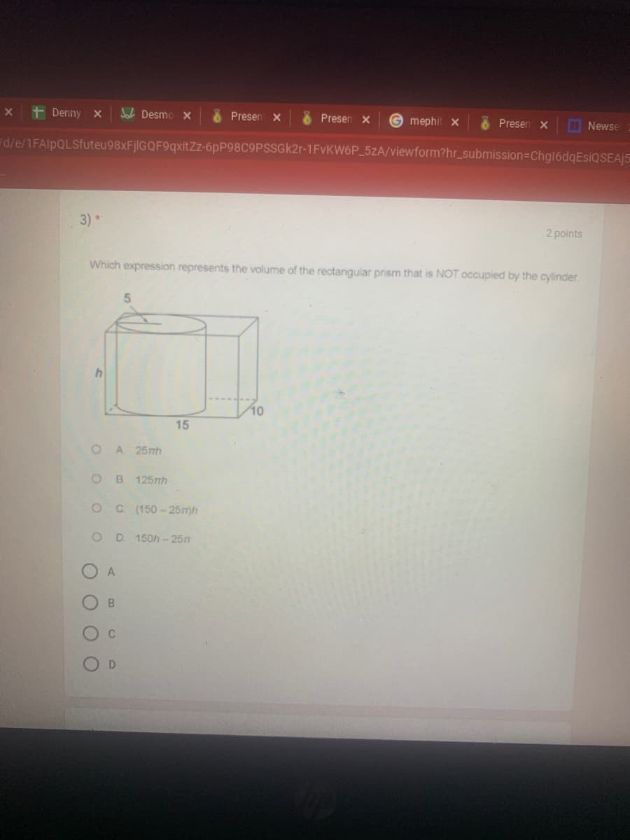 + Denny x
A Desmo X
Presen x
8 Presen x
G mephit x
Presen x
Newse
d/e/1FAlpQLSfuteu98xFjlGQF9qxitZz-6PP98C9PSSGK21-1FVKW6P_5zA/viewform?hr_submission=Chgl6dqEsiQSEAJ5
3) *
2 points
Which expression represents the volume of the rectangular prism that is NOT occupied by the cylinder
5.
15
A 25mh
B.
1257h
C (150 - 25r)h
150h- 257
D.

