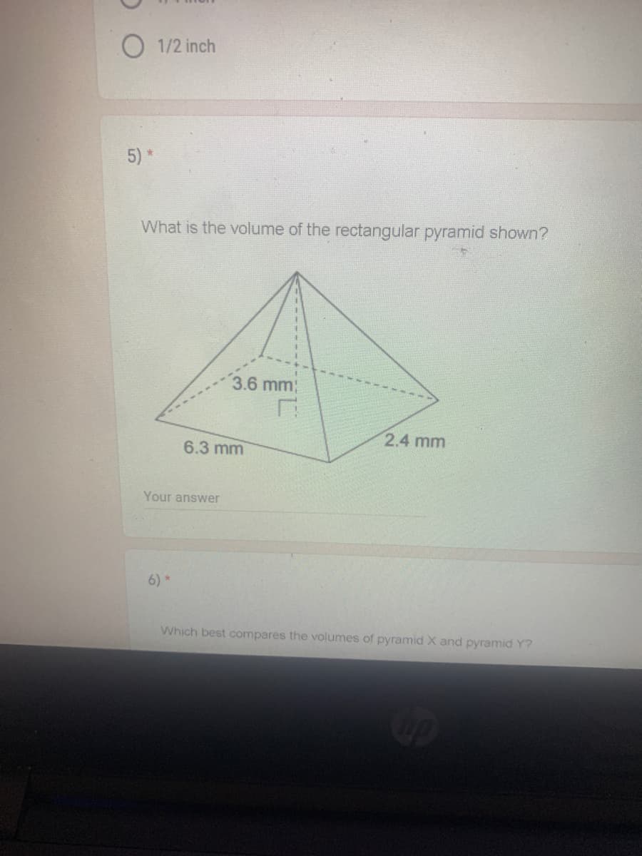 1/2 inch
5)*
What is the volume of the rectangular pyramid shown?
3.6 mm;
2.4 mm
6.3 mm
Your answer
6) *
Which best compares the volumes of pyramid X and pyramid Y?
