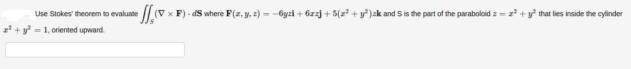 Use Stokes' theorem to evaluate
(V x F) - dS where F(x, y, z) = -6yzi + 6rzj + 5(x2 + y²)zk and S is the part of the paraboloid z = x2 + y? that lies inside the cylino
2+ y? = 1, oriented upward.
