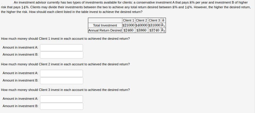 An investment advisor currently has two types of investments available for clients: a conservative investment A that pays 8% per year and investment B of higher
risk that pays 14%. Clients may divide their investments between the two to achieve any total return desired between 8% and 14%. However, the higher the desired return,
the higher the risk. How should each client listed in the table invest to achieve the desired return?
Client 1 Client 2 Client 3 k
$21000 $40000 $31000 k,
Annual Return Desired $2460 $3860 $3740 k2
Total Investment
How much money should Client 1 invest in each account to achieved the desired return?
Amount in investment A:
Amount in investment B:
How much money should Client 2 invest in each account to achieved the desired return?
Amount in investment A:
Amount in investment B:
How much money should Client 3 invest in each account to achieved the desired return?
Amount in investment A:
Amount in investment B:
