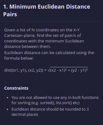 1. Minimum Euclidean Distance
Pairs
Given a list of N coordinates on the X-Y
Cartesian plane, find the set of pair/s of
coordinates with the minimum Euclidean
distance between them.
Euclidean distance can be calculated using the
formula below:
dist((x1, y1), (x2, y2)) = v(x2 - x1)2 + (y2 - y1)2
Constraints
You are not allowed to use any in-built functions
for sorting (e.g. sorted(), list.sort() etc)
• Euclidean distance should be rounded to 3
decimal places
