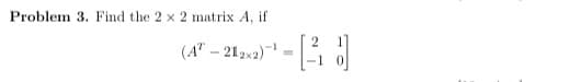 Problem 3. Find the 2 x 2 matrix A, if
(A" – 212x2)
-1
