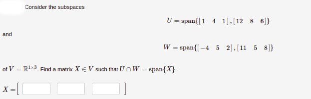 Consider the subspaces
U = span{[1 4 1],[12 8 6]}
and
W = span{[-4 5 2],[11 5 8]}
of V = R'x3. Find a matrix X € V such that U n W =
span{X}.
