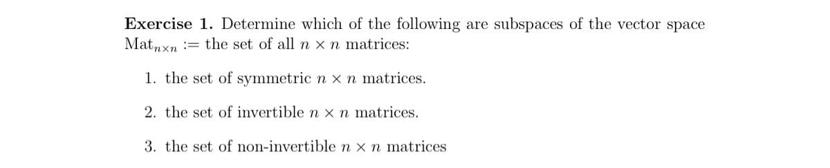 Exercise 1. Determine which of the following are subspaces of the vector space
Matnxn := the set of all n × n matrices:
1. the set of symmetric n x n matrices.
2. the set of invertible n x n matrices.
3. the set of non-invertible n x n matrices
