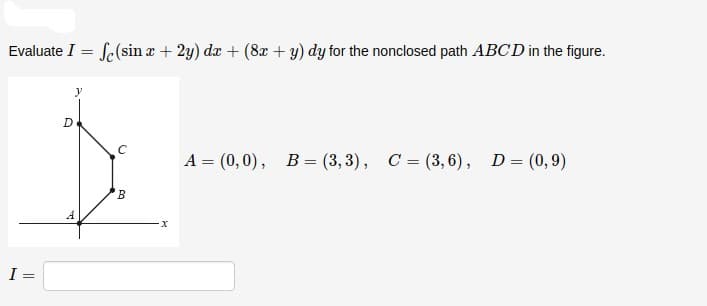Evaluate I = Se(sinz + 2y) da + (8r + y) dy for the nonclosed path ABCD in the figure.
%3D
А 3 (0, 0), В- (3, 3), С%-(3,6), D3 (0,9)
I =
