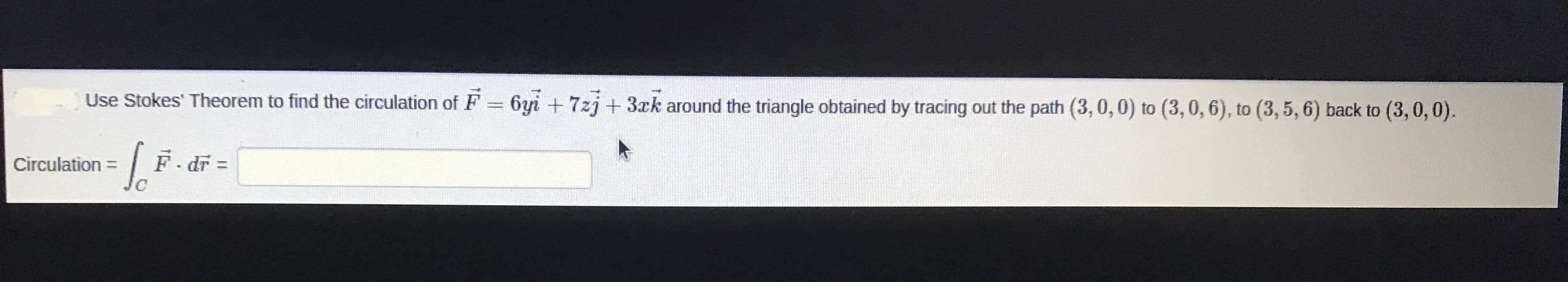 Use Stokes' Theorem to find the circulation of F = 6yi + 7zj+3xk around the triangle obtained by tracing out the path (3,0,0) to (3,0, 6), to (3, 5, 6) back to (3,0, 0).
So
F dr =
%3D
Circulation =
