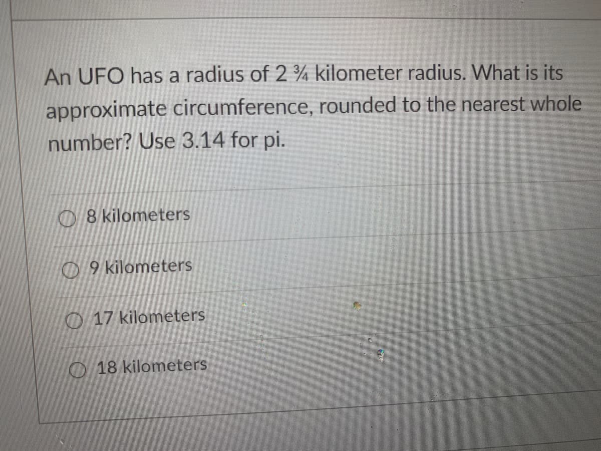 An UFO has a radius of 2 ¾ kilometer radius. What is its
approximate circumference, rounded to the nearest whole
number? Use 3.14 for pi.
O 8 kilometers
O 9 kilometers
O 17 kilometers
O 18 kilometers
