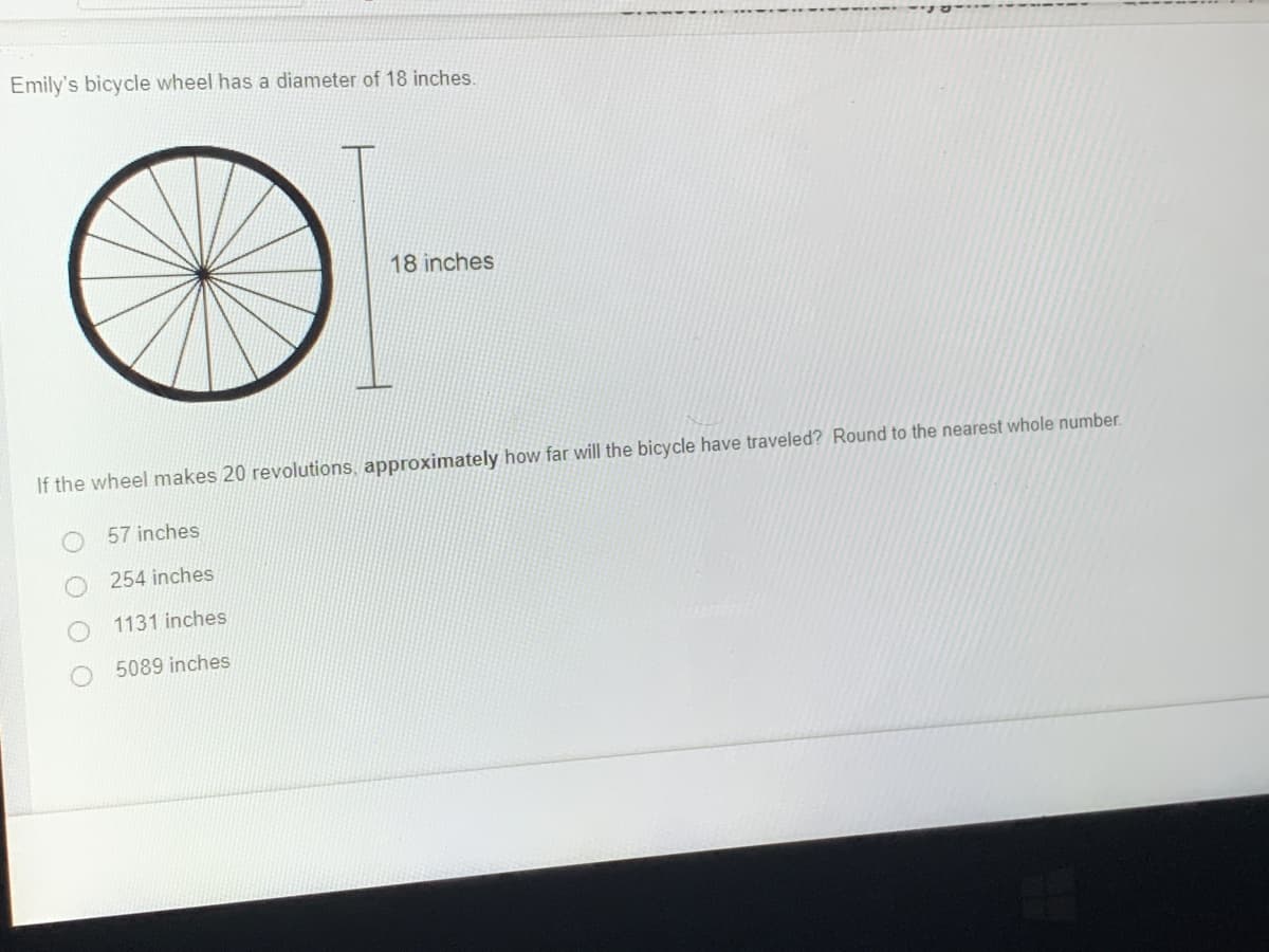 Emily's bicycle wheel has a diameter of 18 inches.
18 inches
If the wheel makes 20 revolutions, approximately how far will the bicycle have traveled? Round to the nearest whole number.
57 inches
254 inches
1131 inches
5089 inches
