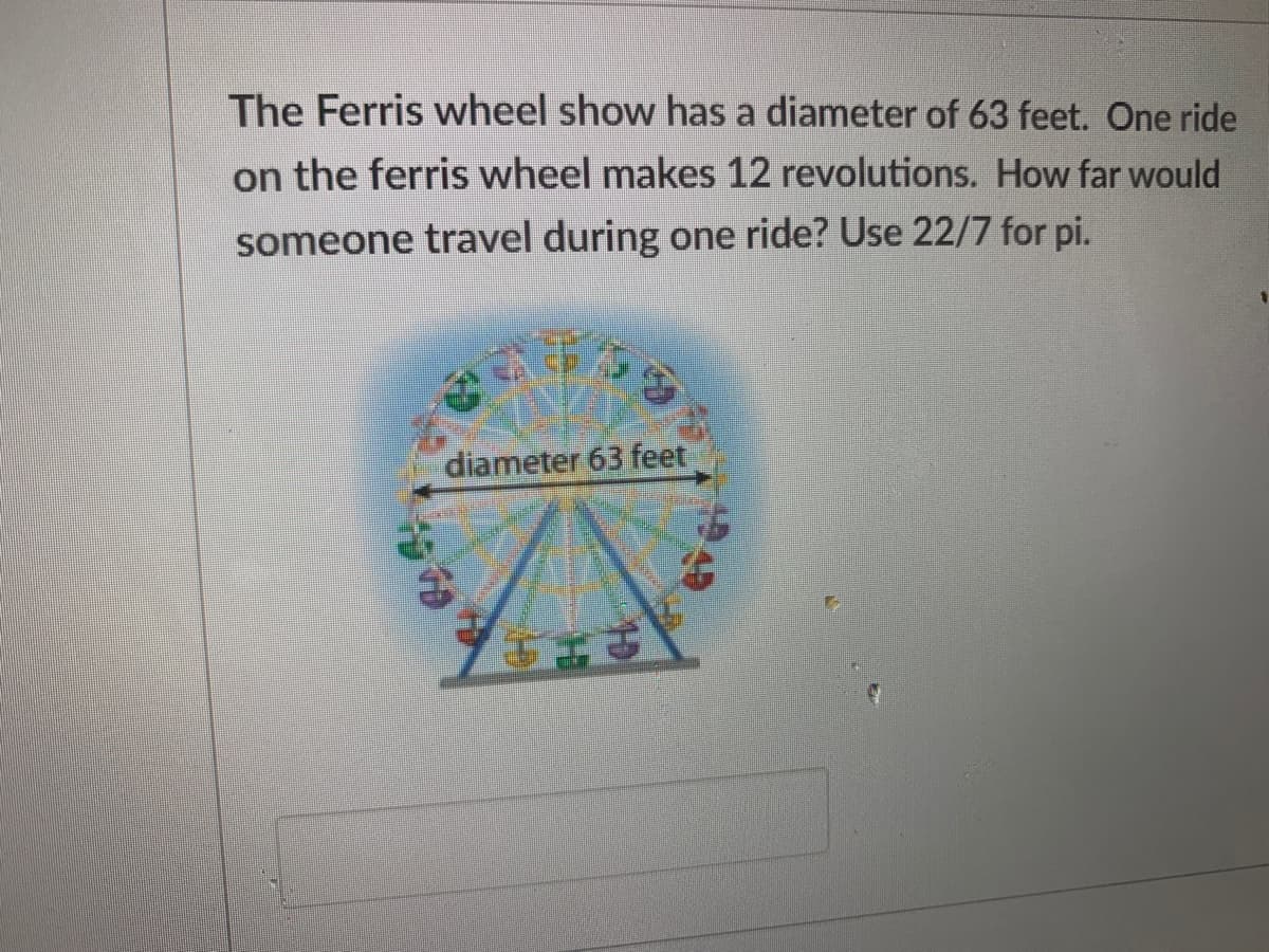 The Ferris wheel show has a diameter of 63 feet. One ride
on the ferris wheel makes 12 revolutions. How far would
someone travel during one ride? Use 22/7 for pi.
diameter 63 feet
