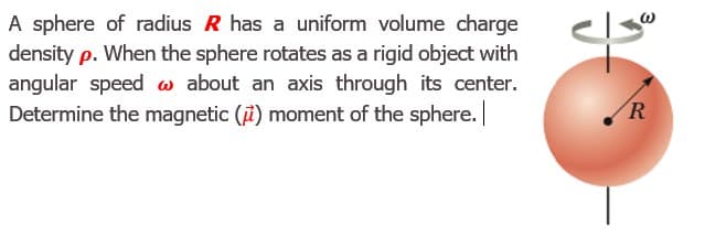 A sphere of radius R has a uniform volume charge
density p. When the sphere rotates as a rigid object with
angular speed w about an axis through its center.
Determine the magnetic (i) moment of the sphere.
R
