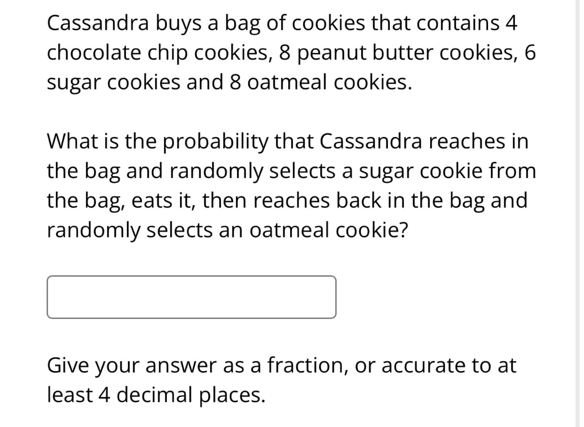 Cassandra buys a bag of cookies that contains 4
chocolate chip cookies, 8 peanut butter cookies, 6
sugar cookies and 8 oatmeal cookies.
What is the probability that Cassandra reaches in
the bag and randomly selects a sugar cookie from
the bag, eats it, then reaches back in the bag and
randomly selects an oatmeal cookie?
Give your answer as a fraction, or accurate to at
least 4 decimal places.
