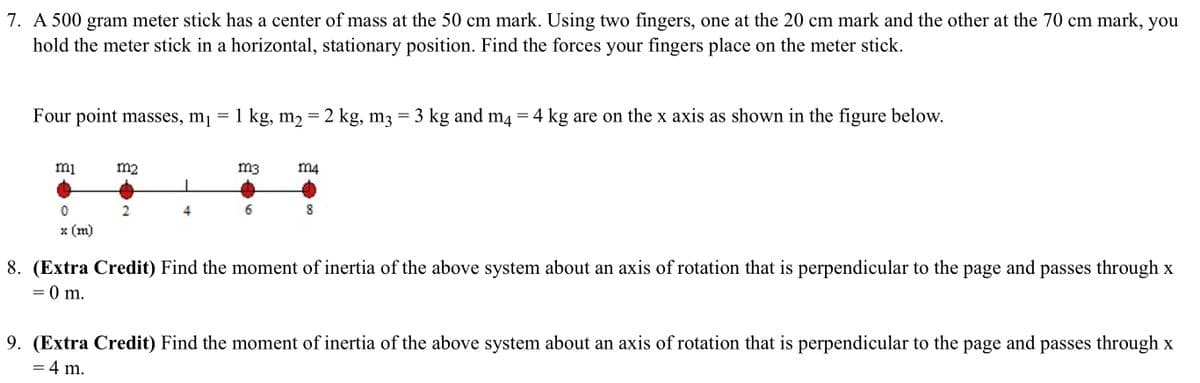 7. A 500 gram meter stick has a center of mass at the 50 cm mark. Using two fingers, one at the 20 cm mark and the other at the 70 cm mark, you
hold the meter stick in a horizontal, stationary position. Find the forces your fingers place on the meter stick.
Four point masses, mj = 1 kg, m2 = 2 kg, m3 = 3 kg and m4 = 4 kg are on the x axis as shown in the figure below.
mi
m2
m3
m4
6.
х (m)
8. (Extra Credit) Find the moment of inertia of the above system about an axis of rotation that is perpendicular to the page and passes through x
= 0 m.
9. (Extra Credit) Find the moment of inertia of the above system about an axis of rotation that is perpendicular to the page and passes through x
= 4 m.
00
