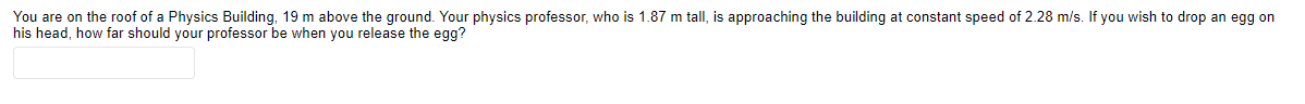 You are on the roof of a Physics Building, 19 m above the ground. Your physics professor, who is 1.87 m tall, is approaching the building at constant speed of 2.28 m/s. If you wish to drop an egg on
his head, how far should your professor be when you release the egg?
