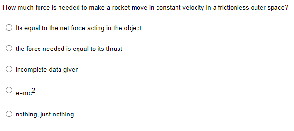 How much force is needed to make a rocket move in constant velocity in a frictionless outer space?
Its equal to the net force acting in the object
the force needed is equal to its thrust
O incomplete data given
O e=mc2
O nothing, just nothing
