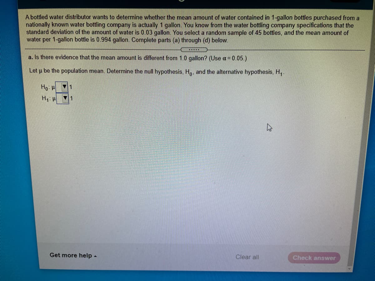 A bottled water distributor wants to determine whether the mean amount of water contained in 1-gallon bottles purchased from a
nationally known water bottling company is actually 1 gallon. You know from the water bottling company specifications that the
standard deviation of the amount of water is 0.03 gallon. You select a random sample of 45 bottles, and the mean amount of
water per 1-gallon bottle is 0.994 gallon. Complete parts (a) through (d) below.
a, Is there evidence that the mean amount is different from 1.0 gallon? (Use a = 0.05.)
Let u be the population mean. Determine the null hypothesis, Ho, and the alternative hypothesis, H,.
Ho
1
Get more help -
Clear all
Check answer
