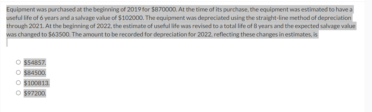 Equipment was purchased at the beginning of 2019 for $870000. At the time of its purchase, the equipment was estimated to have a
useful life of 6 years and a salvage value of $102000. The equipment was depreciated using the straight-line method of depreciation
through 2021. At the beginning of 2022, the estimate of useful life was revised to a total life of 8 years and the expected salvage value
was changed to $63500. The amount to be recorded for depreciation for 2022, reflecting these changes in estimates, is
O $54857.
O $84500.
O $100813.
O $97200.