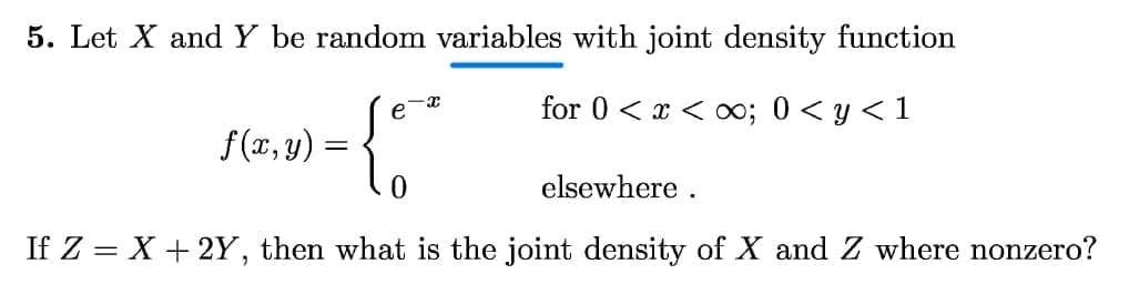 5. Let X and Y be random variables with joint density function
e
for 0 < x < o; 0< y < 1
f(x, y) =
%3D
elsewhere .
If Z = X + 2Y, then what is the joint density of X and Z where nonzero?
