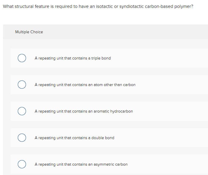 What structural feature is required to have an isotactic or syndiotactic carbon-based polymer?
Multiple Choice
о
A repeating unit that contains a triple bond
A repeating unit that contains an atom other than carbon
A repeating unit that contains an aromatic hydrocarbon
A repeating unit that contains a double bond
A repeating unit that contains an asymmetric carbon
о
о