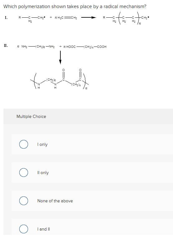 Which polymerization shown takes place by a radical mechanism?
I.
R- --CHI + nHỊC=CH2
H₂
H₂
in
II.
n Nha CH2NH +nHỌỌC CH2COOH
foll
(CH₂)6
(CH₂)4
Multiple Choice
O
I only
Il only
None of the above
I and II
O