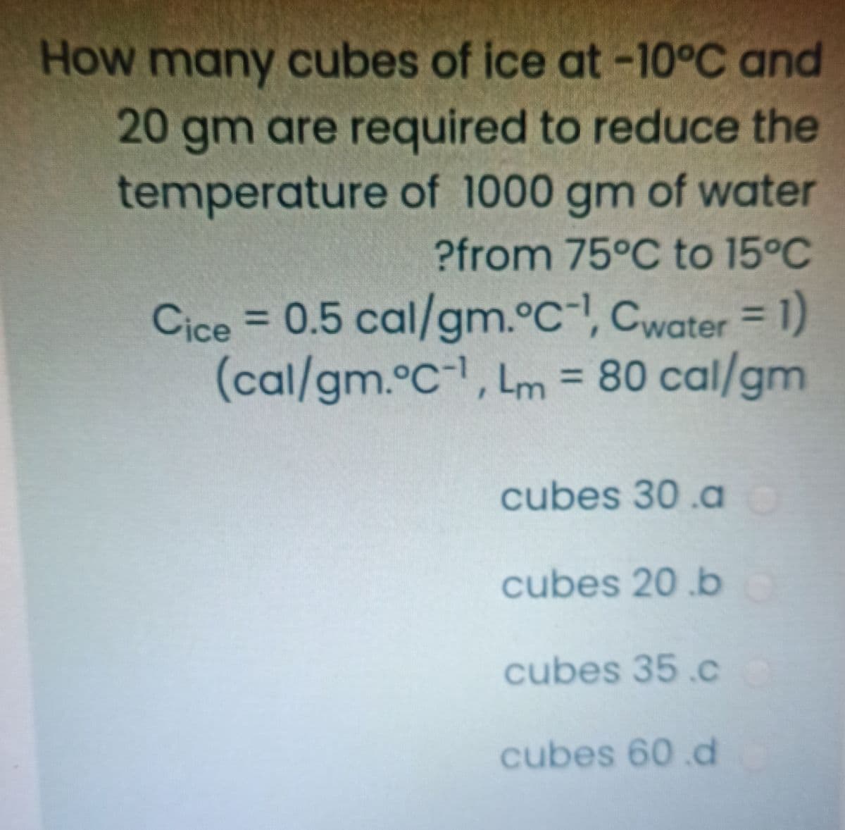 How many cubes of ice at -10°C and
20 gm are required to reduce the
temperature of 1000 gm of water
?from 75°C to 15°C
Cice = 0.5 cal/gm.°C-, Cwater = 1)
(cal/gm.°C-1, Lm = 80 cal/gm
%3D
cubes 30.a
cubes 20 .b
cubes 35.cC
cubes 60.d
