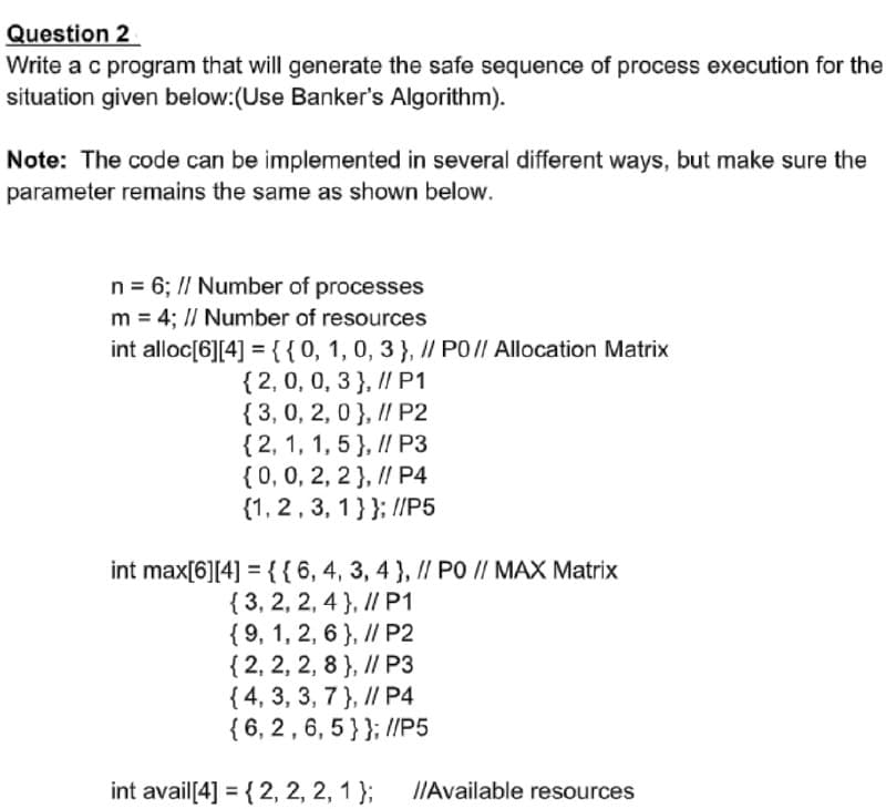 Question 2
Write a c program that will generate the safe sequence of process execution for the
situation given below:(Use Banker's Algorithm).
Note: The code can be implemented in several different ways, but make sure the
parameter remains the same as shown below.
n = 6; // Number of processes
m = 4; I/ Number of resources
int alloc[6][4] ={{0, 1,0, 3 }, I/ PO// Allocation Matrix
{ 2, 0, 0, 3 }, I/ P1
{3, 0, 2, 0}, I/ P2
{ 2, 1, 1, 5 }, I/ P3
{0,0, 2, 2 }, // P4
{1, 2, 3, 1}}; //P5
6.
1.
int max[6][4] = {{ 6,4, 3, 4 }, // PO // MAX Matrix
{ 3, 2, 2, 4 }, I/ P1
{ 9, 1, 2, 6 }, I/ P2
{ 2, 2, 2, 8 }, I/ P3
{ 4, 3, 3, 7 }, I/ P4
{ 6, 2, 6, 5}}; //P5
int avail[4] = { 2, 2, 2, 1 };
IIAvailable resources
