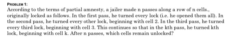 According to the terms of partial amnesty, a jailer made n passes along a row of n cells.,
originally locked as follows. In the first pass, he turned every lock (i.e. he opened them all). In
the second pass, he turned every other lock, beginning with cell 2. In the third pass, he turned
every third lock, beginning with cell 3. This continues so that in the kth pass, he turned kth
lock, beginning with cell k. After n passes, which cells remain unlocked?
