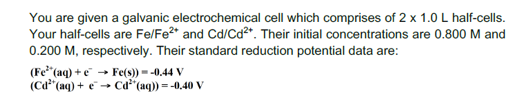You are given a galvanic electrochemical cell which comprises of 2 x 1.0 L half-cells.
Your half-cells are Fe/Fe2* and Cd/Cd²*. Their initial concentrations are 0.800 M and
0.200 M, respectively. Their standard reduction potential data are:
(Fe*(aq) + e
(Cd*(aq) + e¯ → Cd²*(aq)) = -0,40 V
→ Fe(s)) = -0.44 V
