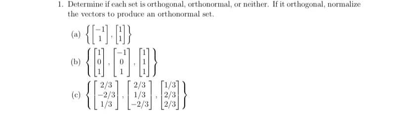 1. Determine if each set is orthogonal, orthonormal, or neither. If it orthogonal, normalize
the vectors to produce an orthonormal set.
(w) {[:] }
(b)
2/3
-2/3
1/3
2/3
1/3
-2/3
[1/3]
2/3
(c)
