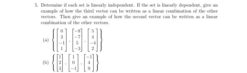 5. Determine if each set is linearly independent. If the set is linearly dependent, give an
example of how the third vector can be written as a linear combination of the other
vectors. Then give an example of how the second vector can be written as a linear
combination of the other vectors.
(a)
{@·4·0}
(b)