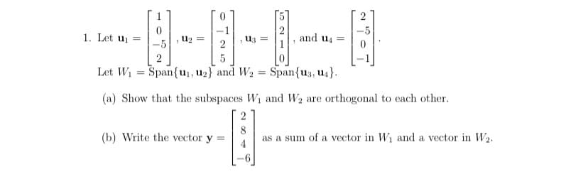 1. Let uj =
-5
and u =
u2 =
U3 =
5
Let W1 = Span{u1,u2} and W2 = Span{u3, u4}.
(a) Show that the subspaces W1 and W2 are orthogonal to each other.
2
(b) Write the vector y =
as a sum of a vector in W1 and a vector in W2.
