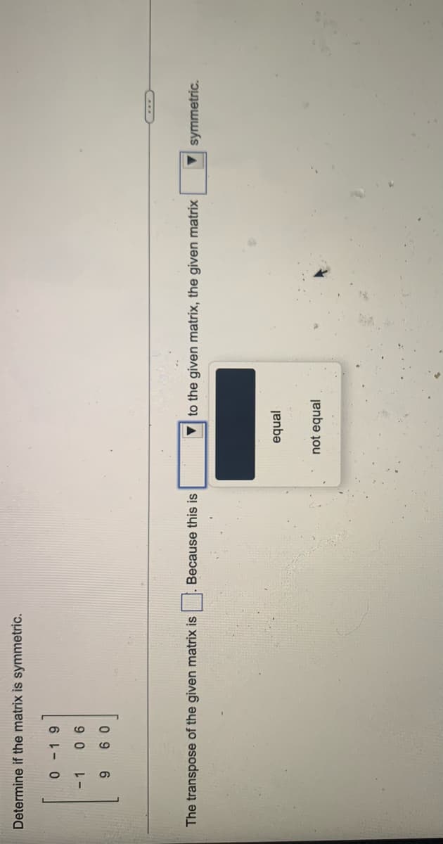 Determine if the matrix is symmetric.
- 1
9 0
0 9
Because this is
to the given matrix, the given matrix
symmetric.
The transpose of the given matrix is
jenbe
not equal

